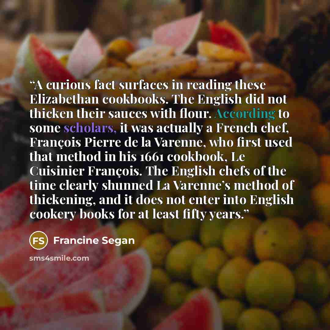 “A curious fact surfaces in reading these Elizabethan cookbooks. The English did not thicken their sauces with flour. According to some scholars, it was actually a French chef, François Pierre de la Varenne, who first used that method in his 1661 cookbook, Le Cuisinier François. The English chefs…” quote by Francine Segan