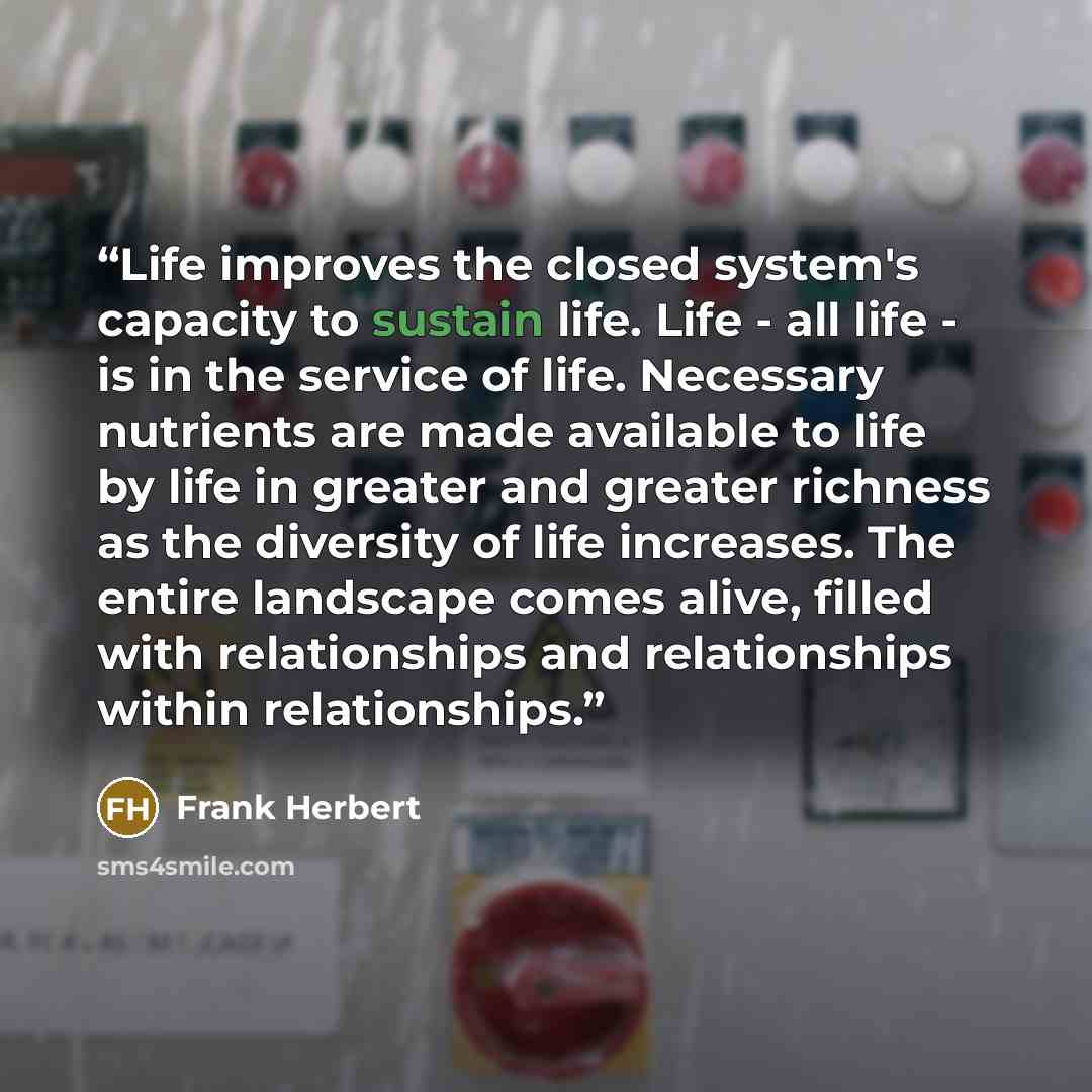 “Life improves the closed system's capacity to sustain life. Life - all life - is in the service of life. Necessary nutrients are made available to life by life in greater and greater richness as the diversity of life increases. The entire landscape comes alive, filled with relationships and…” quote by frank herbert
