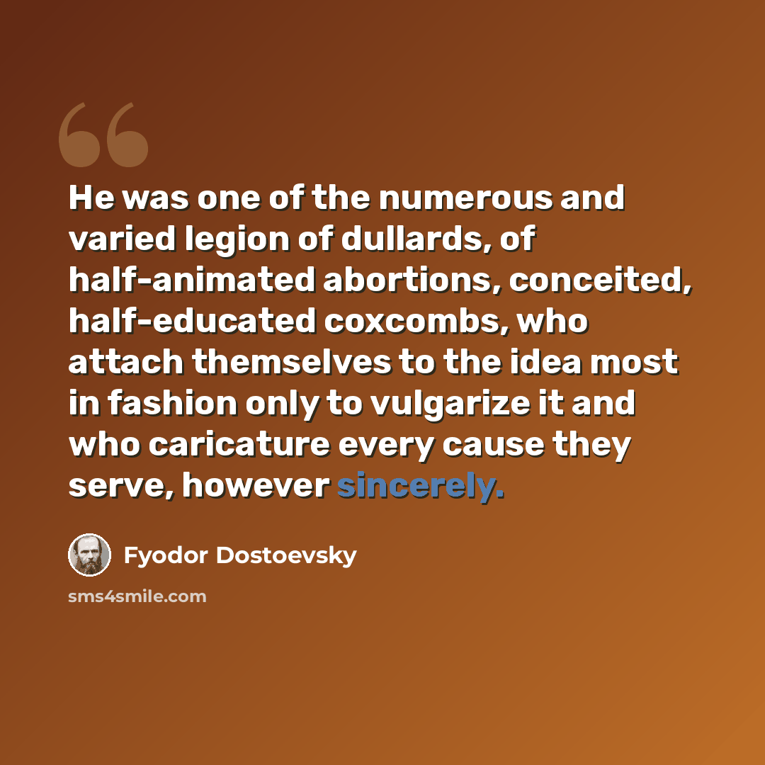 “He was one of the numerous and varied legion of dullards, of half-animated abortions, conceited, half-educated coxcombs, who attach themselves to the idea most in fashion only to vulgarize it and who caricature every cause they serve, however sincerely.” quote by Fyodor Dostoevsky