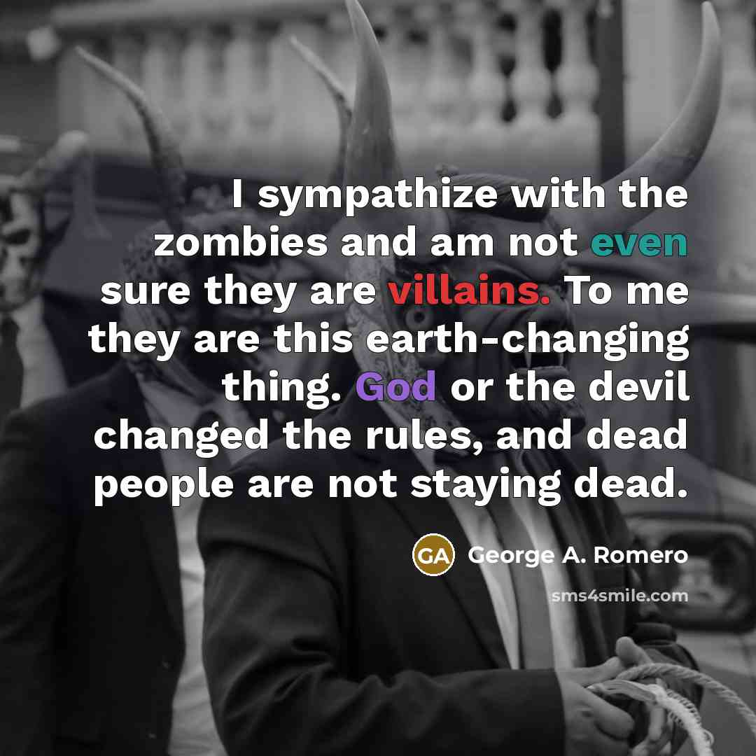 “I sympathize with the zombies and am not even sure they are villains. To me they are this earth-changing thing. God or the devil changed the rules, and dead people are not staying dead.” quote by George A. Romero
