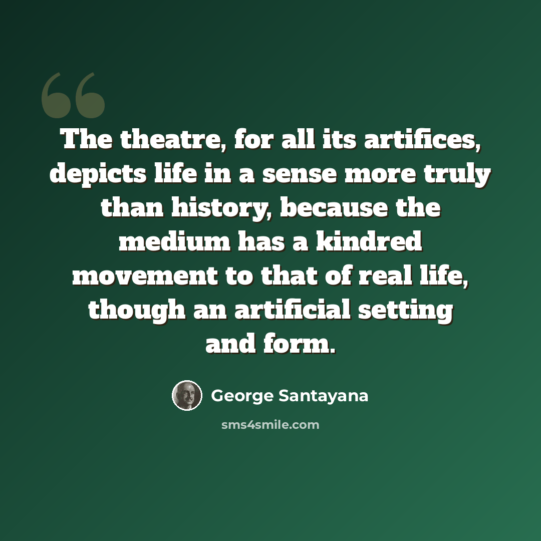 “The theatre, for all its artifices, depicts life in a sense more truly than history, because the medium has a kindred movement to that of real life, though an artificial setting and form.” quote by George Santayana