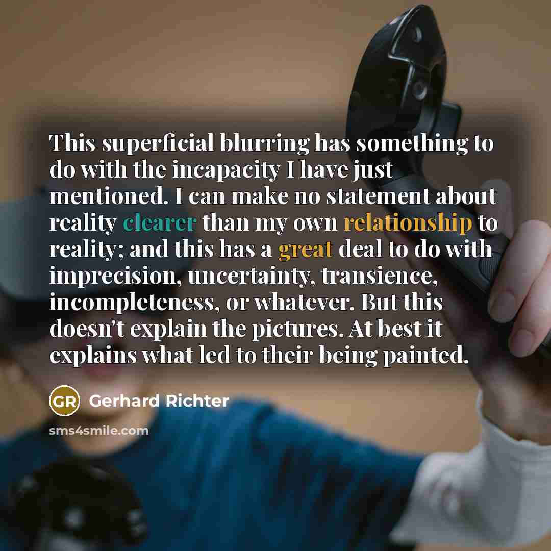 “This superficial blurring has something to do with the incapacity I have just mentioned. I can make no statement about reality clearer than my own relationship to reality; and this has a great deal to do with imprecision, uncertainty, transience, incompleteness, or whatever. But this doesn't…” quote by Gerhard Richter