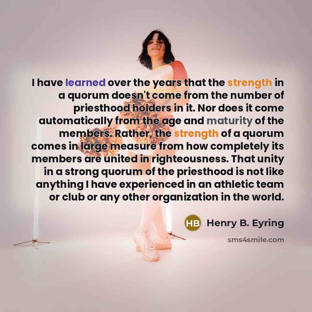 “I have learned over the years that the strength in a quorum doesn't come from the number of priesthood holders in it. Nor does it come automatically from the age and maturity of the members. Rather, the strength of a quorum comes in large measure from how completely its members are united in…” quote by Henry B. Eyring