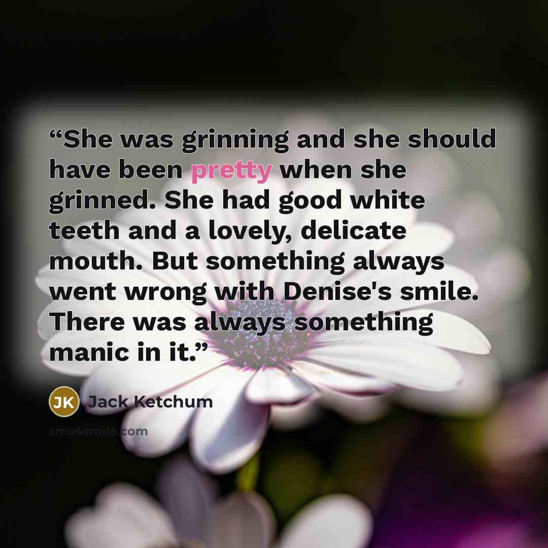 “She was grinning and she should have been pretty when she grinned. She had good white teeth and a lovely, delicate mouth. But something always went wrong with Denise's smile. There was always something manic in it.” quote by Jack Ketchum