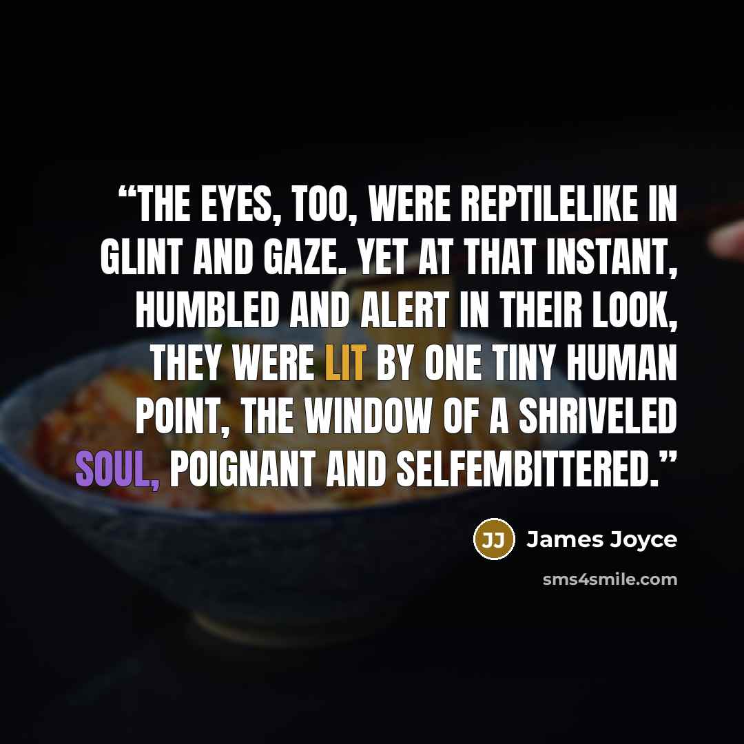 “The eyes, too, were reptilelike in glint and gaze. Yet at that instant, humbled and alert in their look, they were lit by one tiny human point, the window of a shriveled soul, poignant and selfembittered.” quote by James Joyce