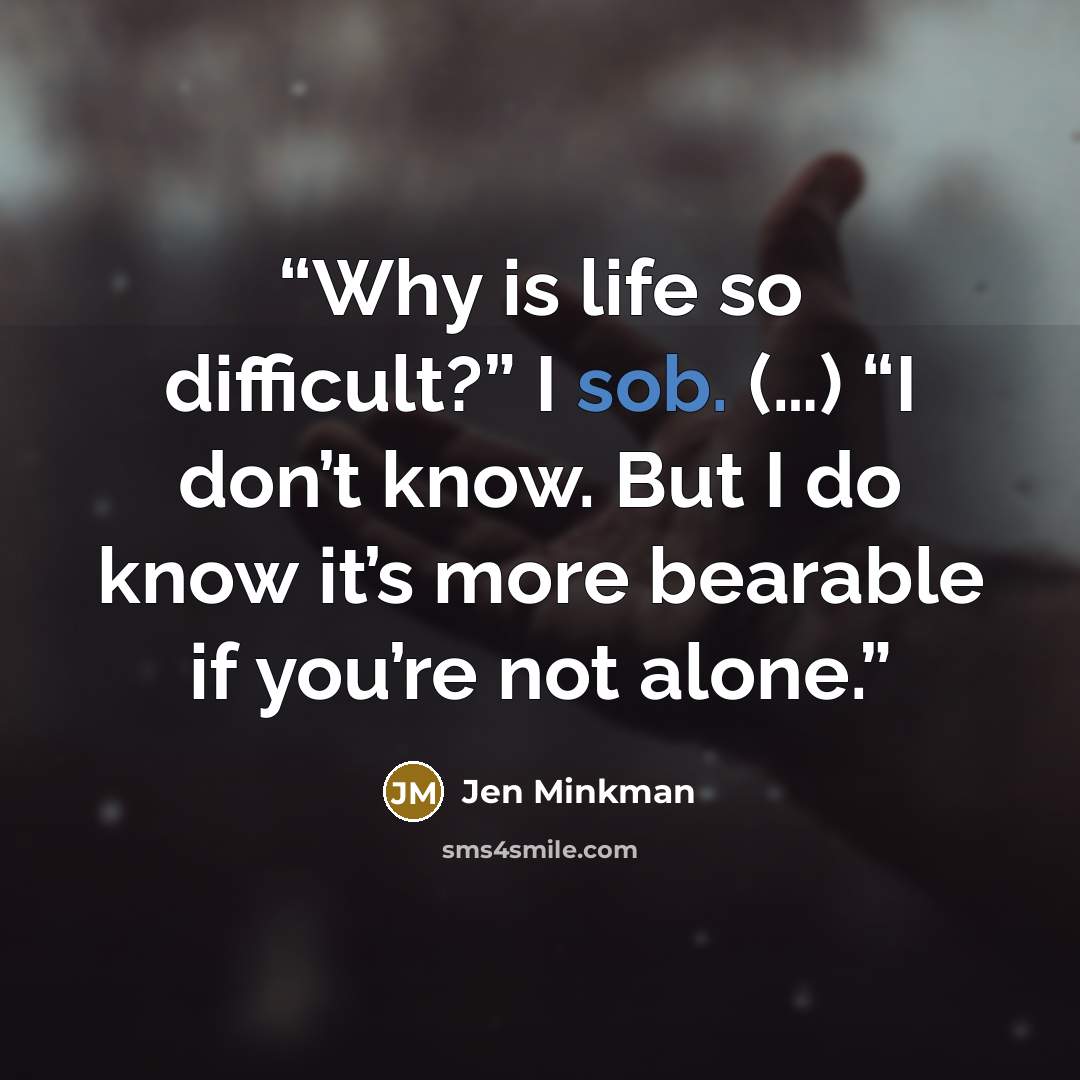 “Why is life so difficult?” I sob. (…) “I don’t know. But I do know it’s more bearable if you’re not alone.” quote by Jen Minkman