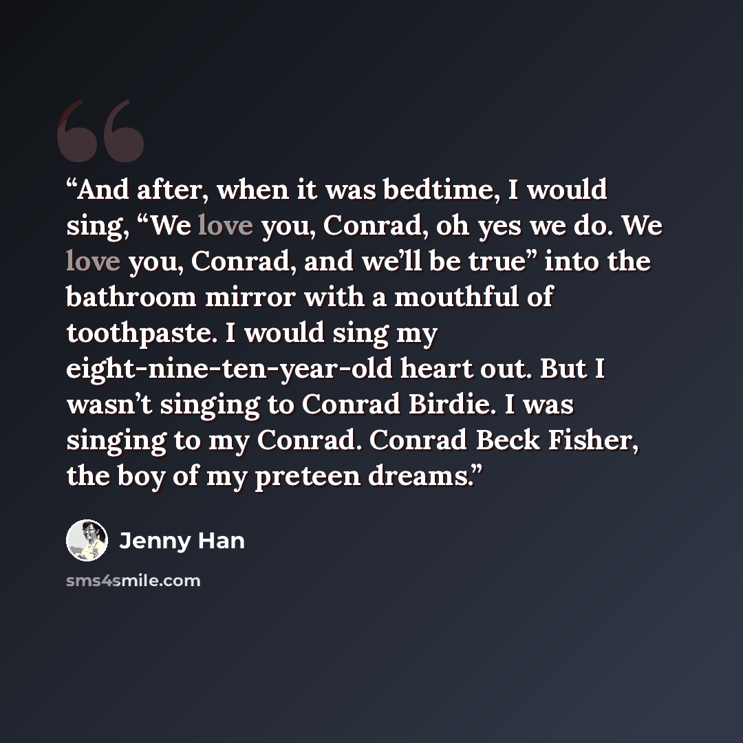 “And after, when it was bedtime, I would sing, “We love you, Conrad, oh yes we do. We love you, Conrad, and we’ll be true” into the bathroom mirror with a mouthful of toothpaste. I would sing my eight-nine-ten-year-old heart out. But I wasn’t singing to Conrad Birdie. I was singing to my Conrad…” quote by Jenny Han