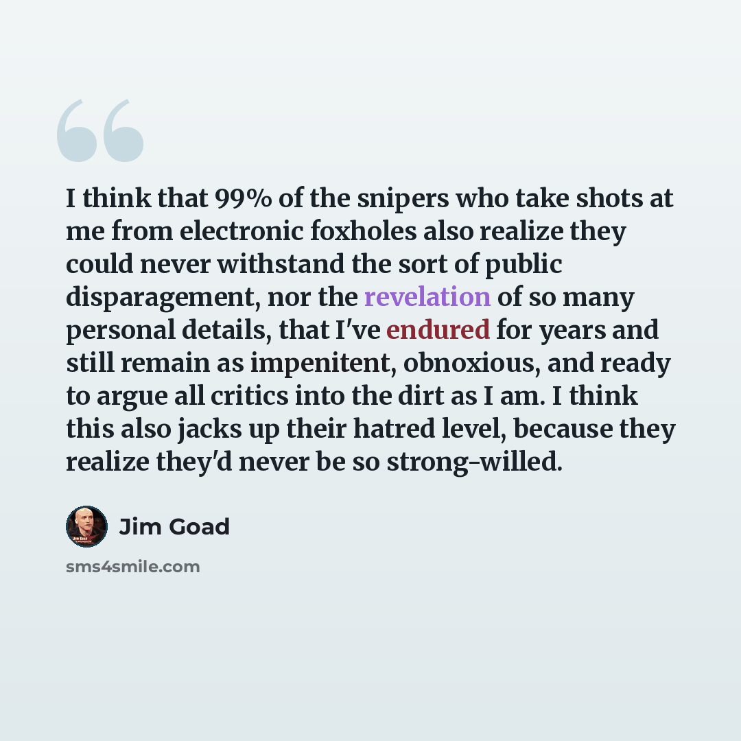“I think that 99% of the snipers who take shots at me from electronic foxholes also realize they could never withstand the sort of public disparagement, nor the revelation of so many personal details, that I've endured for years and still remain as impenitent, obnoxious, and ready to argue all…” quote by Jim Goad
