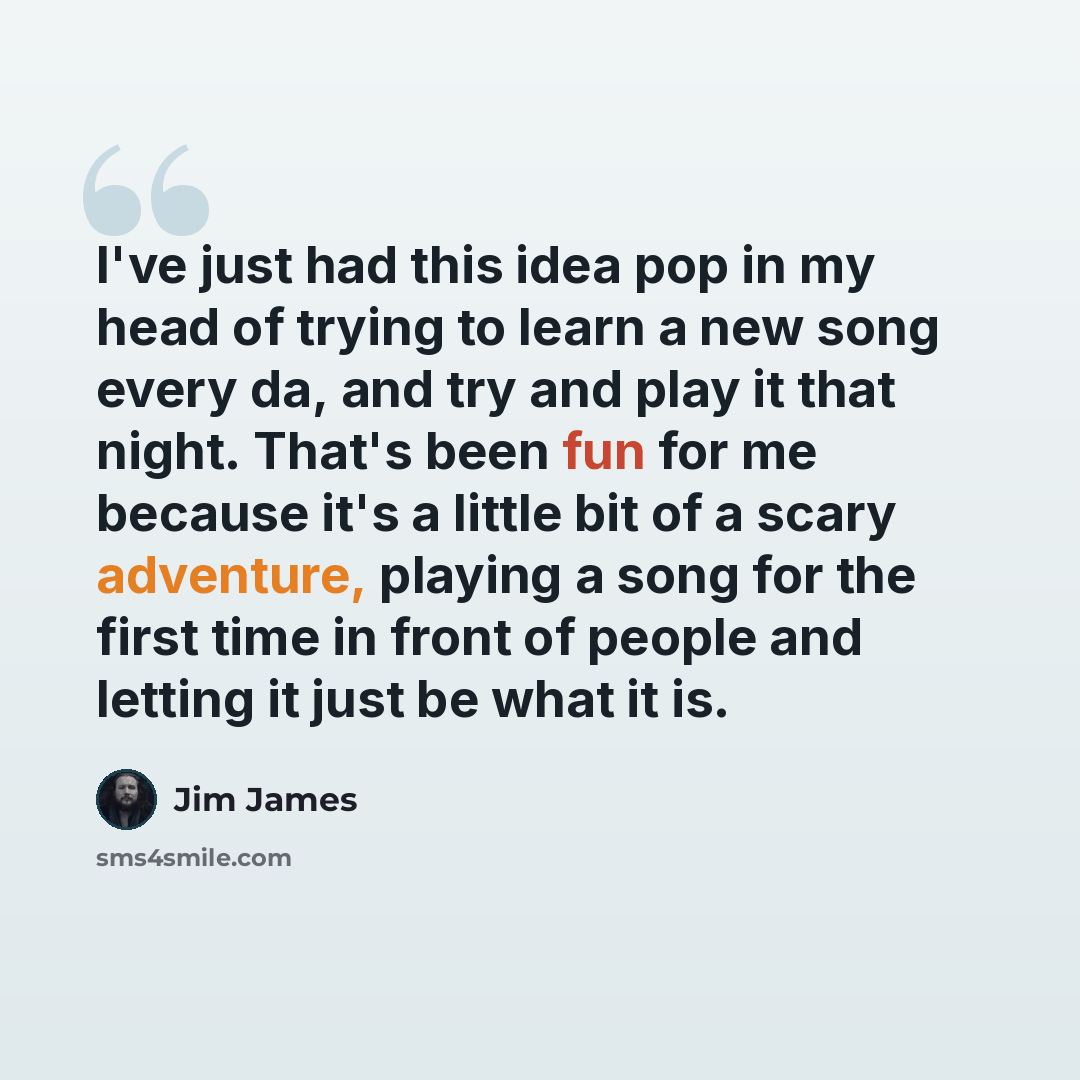 “I've just had this idea pop in my head of trying to learn a new song every da, and try and play it that night. That's been fun for me because it's a little bit of a scary adventure, playing a song for the first time in front of people and letting it just be what it is.” quote by Jim James
