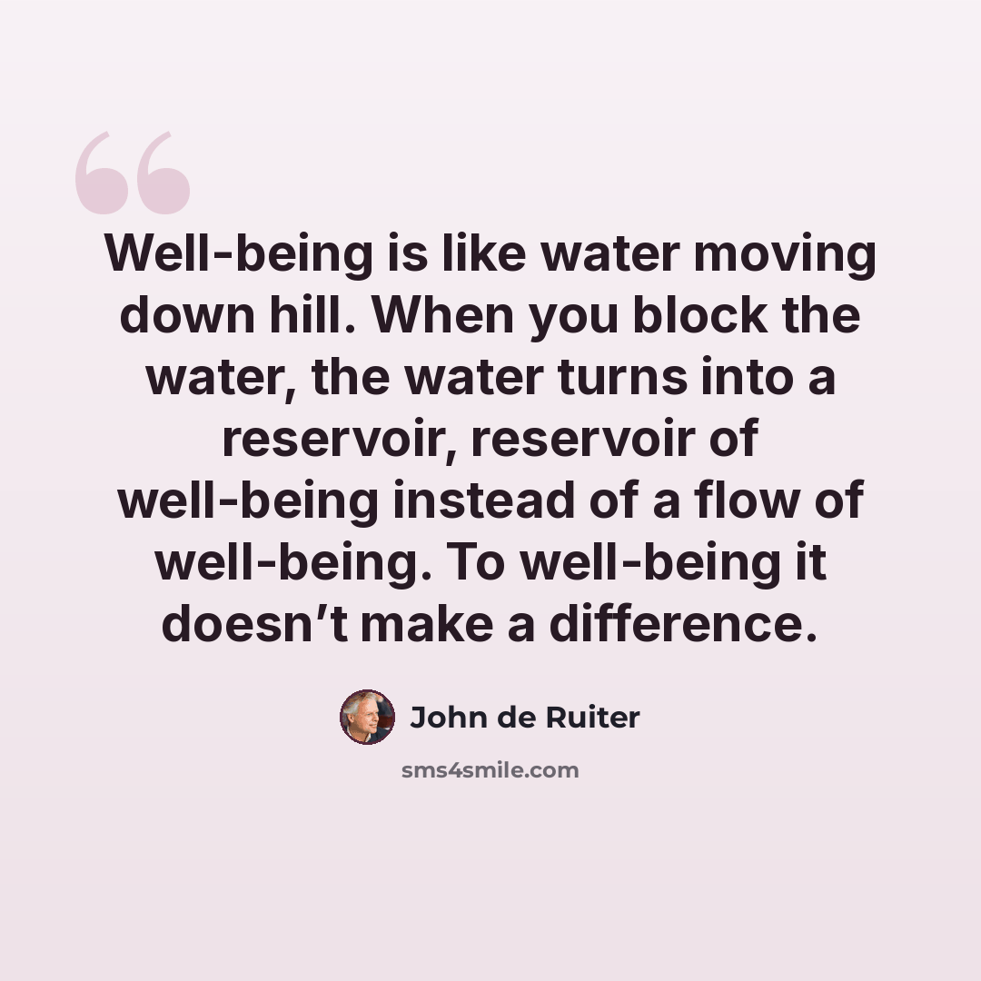“Well-being is like water moving down hill. When you block the water, the water turns into a reservoir, reservoir of well-being instead of a flow of well-being. To well-being it doesn’t make a difference.” quote by John de Ruiter