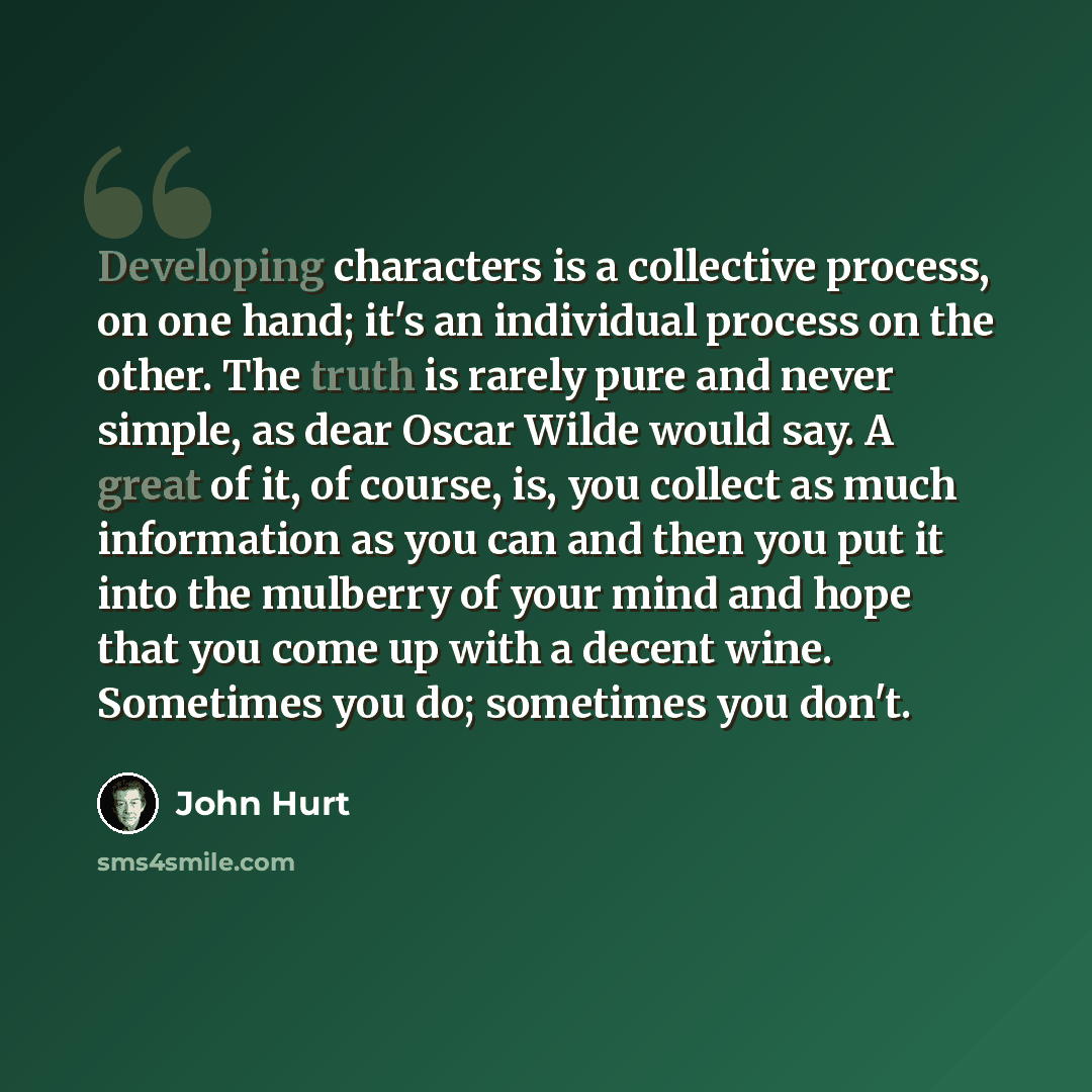 “Developing characters is a collective process, on one hand; it's an individual process on the other. The truth is rarely pure and never simple, as dear Oscar Wilde would say. A great of it, of course, is, you collect as much information as you can and then you put it into the mulberry of your mind…” quote by John Hurt