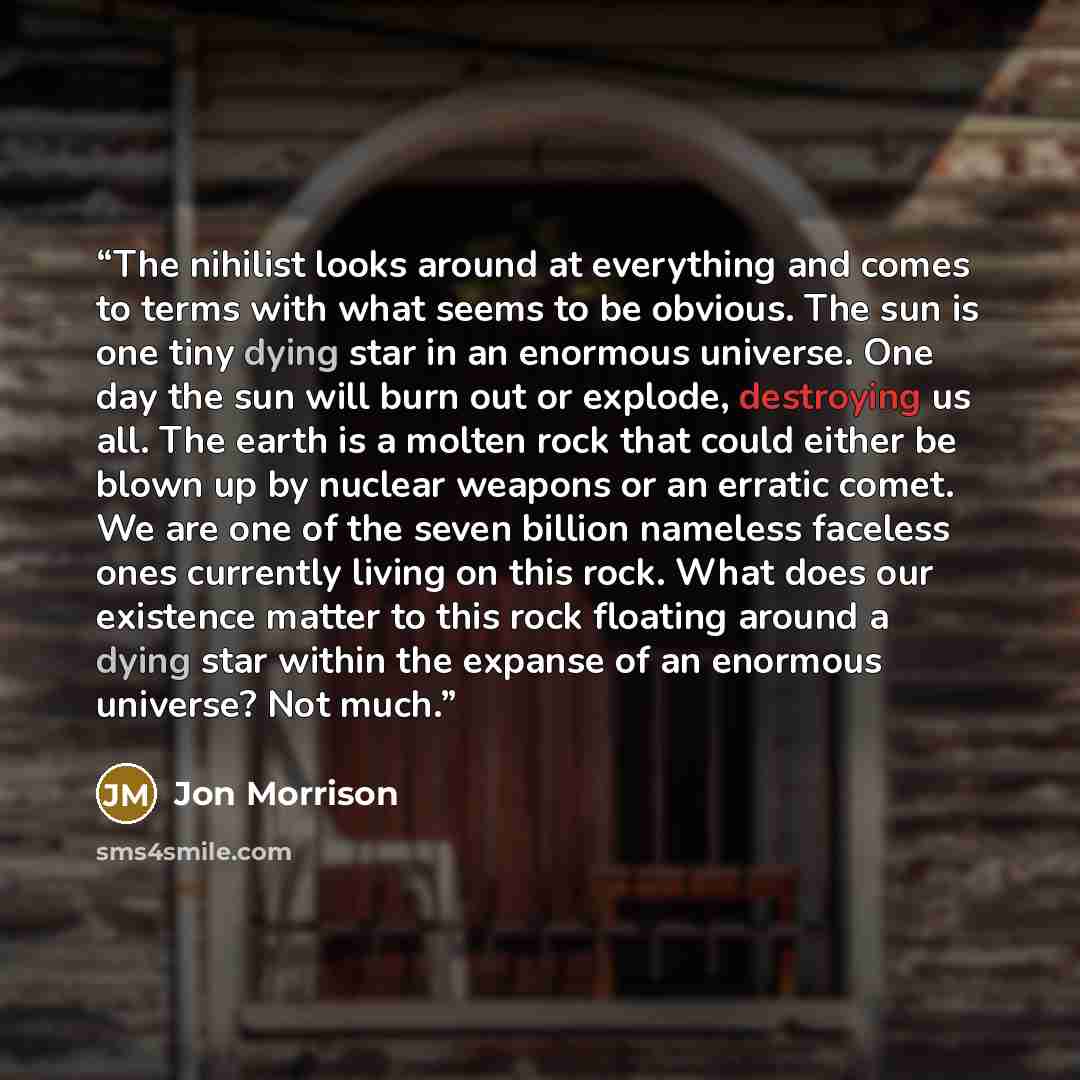 “The nihilist looks around at everything and comes to terms with what seems to be obvious. The sun is one tiny dying star in an enormous universe. One day the sun will burn out or explode, destroying us all. The earth is a molten rock that could either be blown up by nuclear weapons or an erratic…” quote by Jon Morrison