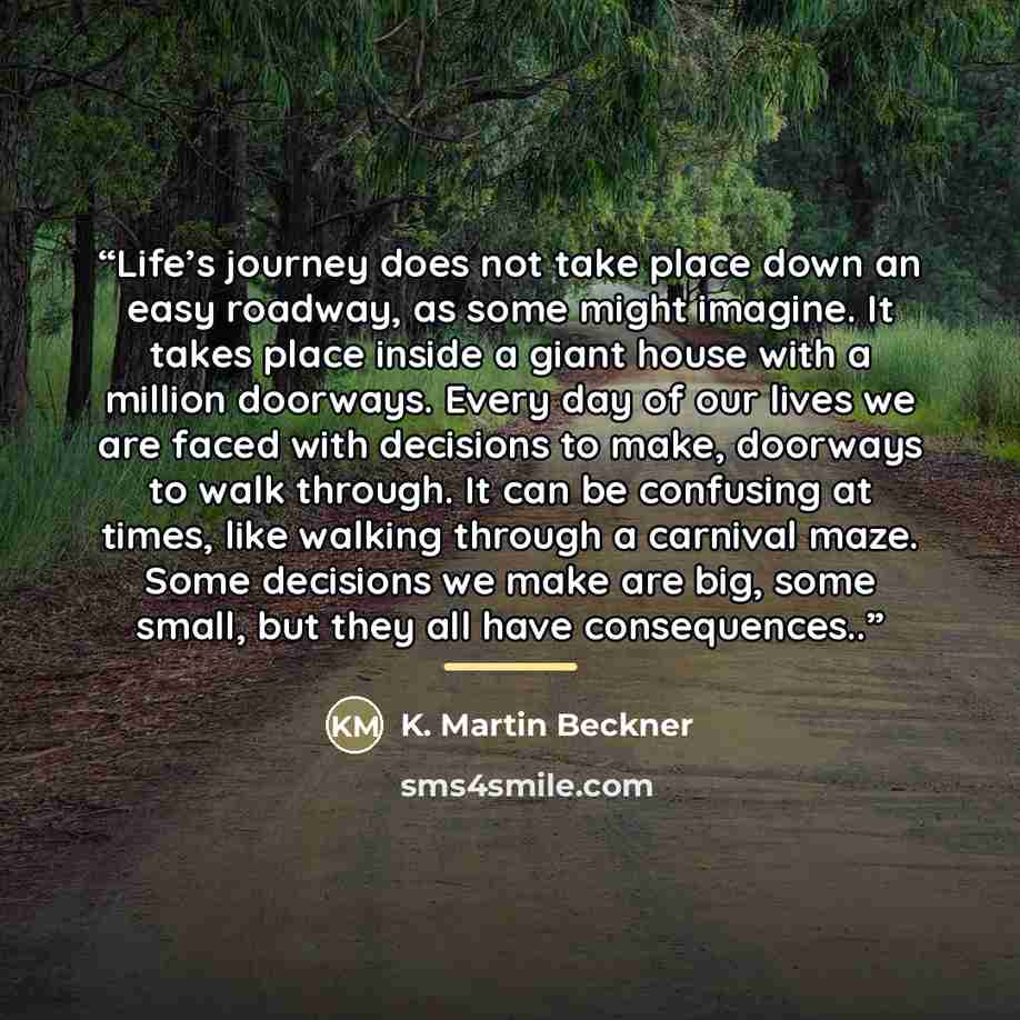 “Life’s journey does not take place down an easy roadway, as some might imagine. It takes place inside a giant house with a million doorways. Every day of our lives we are faced with decisions to make, doorways to walk through. It can be confusing at times, like walking through a carnival maze…” quote by K. Martin Beckner