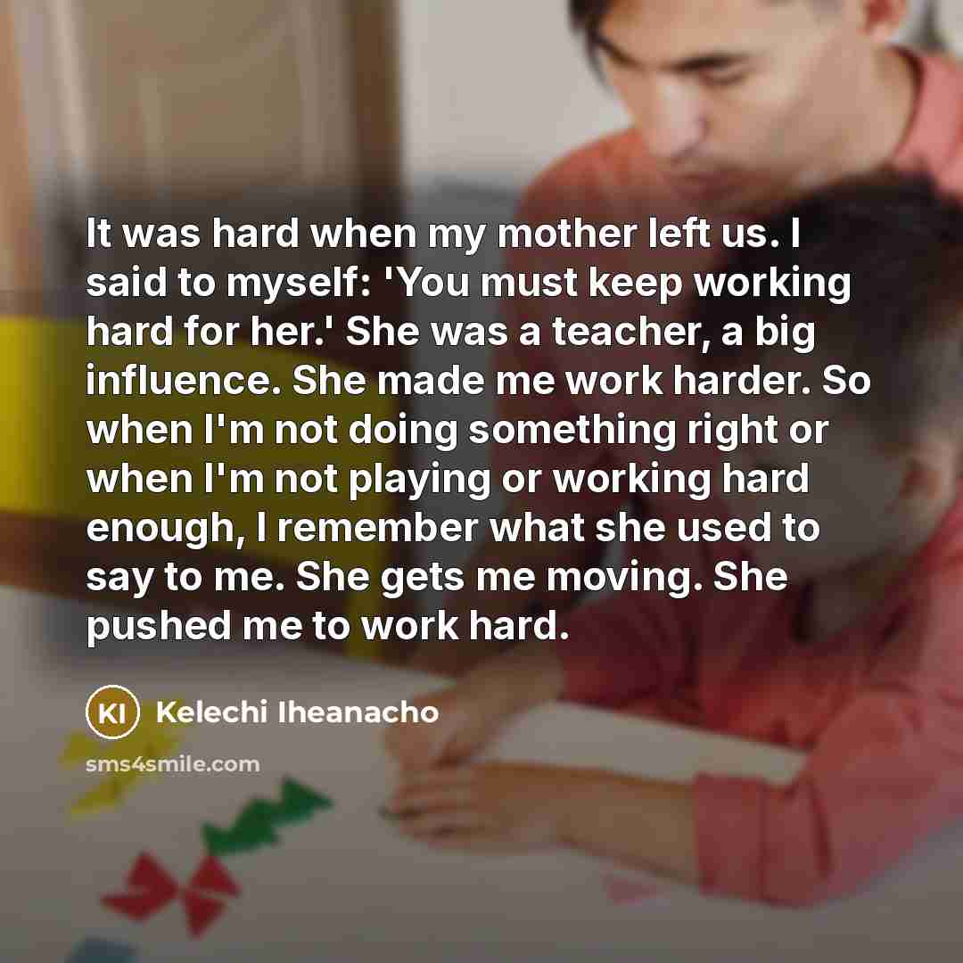 “It was hard when my mother left us. I said to myself: 'You must keep working hard for her.' She was a teacher, a big influence. She made me work harder. So when I'm not doing something right or when I'm not playing or working hard enough, I remember what she used to say to me. She gets me moving…” quote by Kelechi Iheanacho