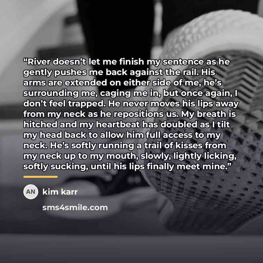 “River doesn’t let me finish my sentence as he gently pushes me back against the rail. His arms are extended on either side of me, he’s surrounding me, caging me in, but once again, I don’t feel trapped. He never moves his lips away from my neck as he repositions us. My breath is hitched and my…” quote by kim karr
