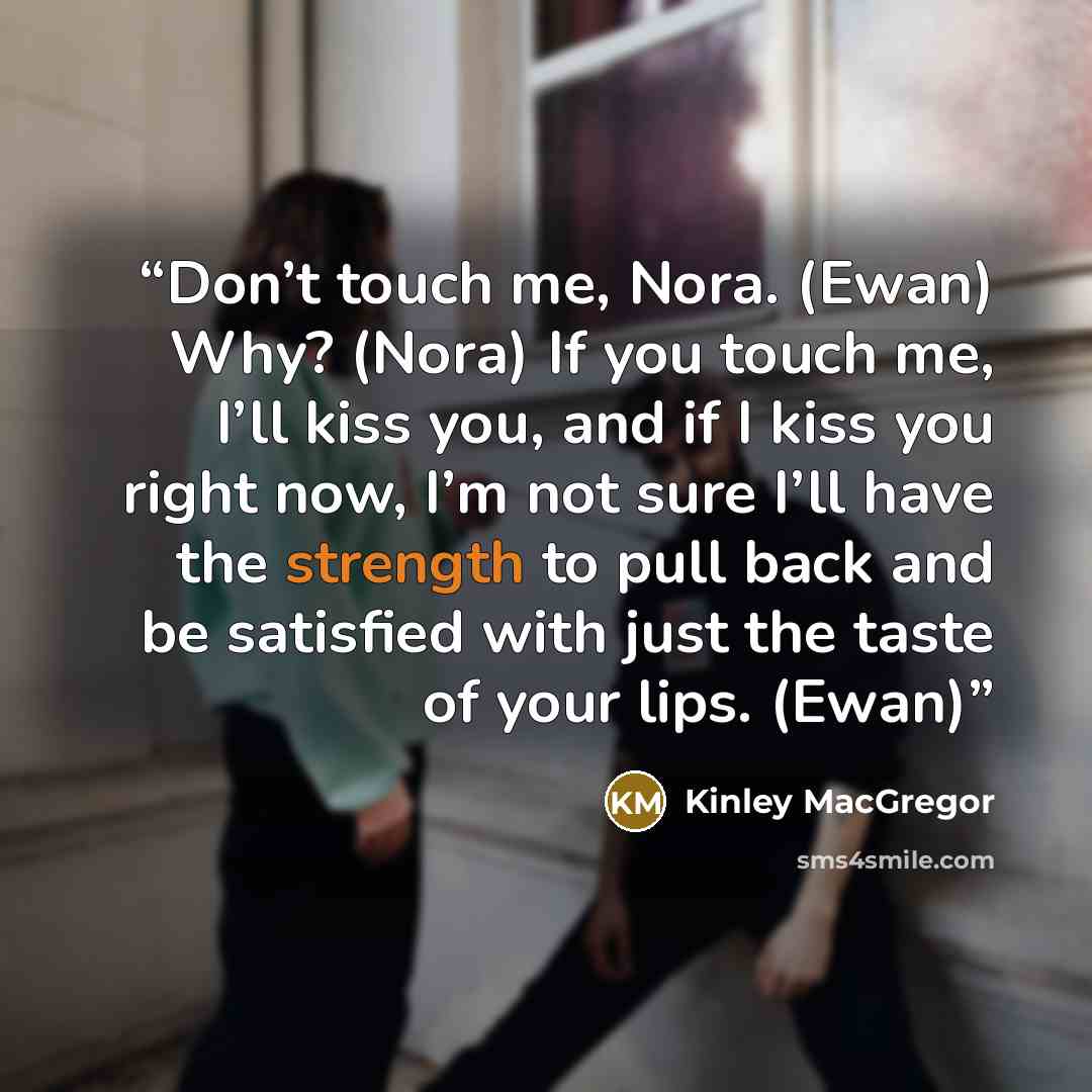 “Don’t touch me, Nora. (Ewan) Why? (Nora) If you touch me, I’ll kiss you, and if I kiss you right now, I’m not sure I’ll have the strength to pull back and be satisfied with just the taste of your lips. (Ewan)” quote by Kinley MacGregor