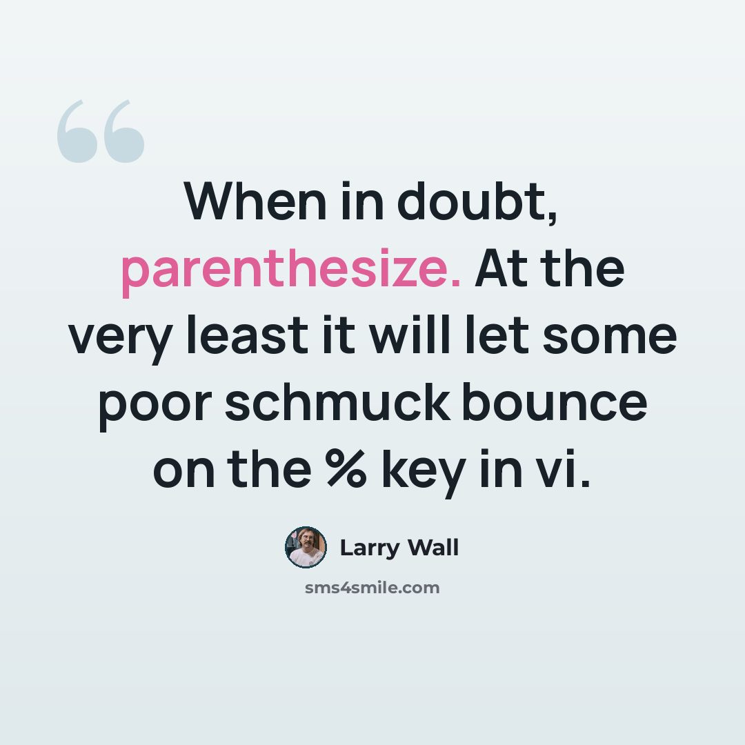 “When in doubt, parenthesize. At the very least it will let some poor schmuck bounce on the % key in vi.” quote by Larry Wall