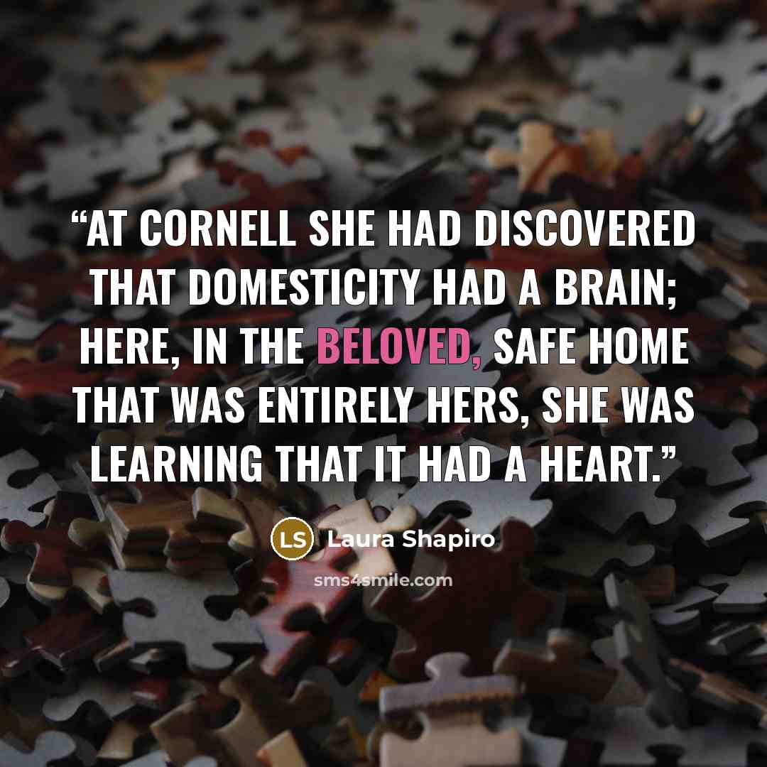“At Cornell she had discovered that domesticity had a brain; here, in the beloved, safe home that was entirely hers, she was learning that it had a heart.” quote by Laura Shapiro