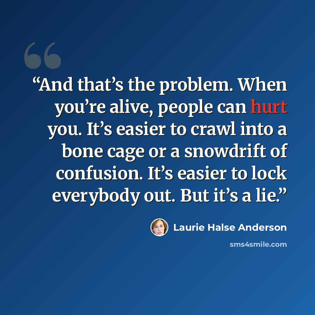 “And that’s the problem. When you’re alive, people can hurt you. It’s easier to crawl into a bone cage or a snowdrift of confusion. It’s easier to lock everybody out. But it’s a lie.” quote by Laurie Halse Anderson