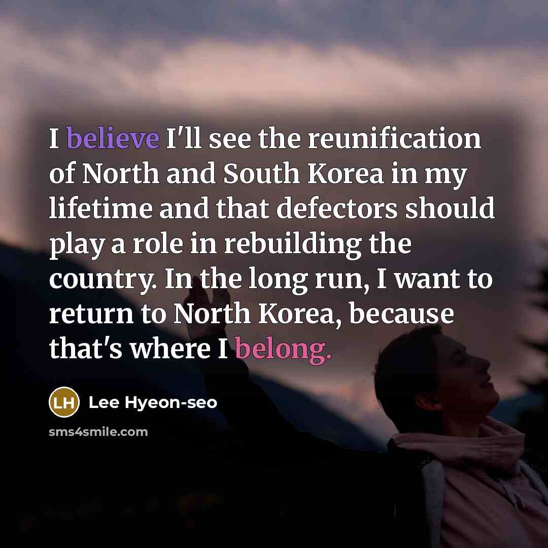 “I believe I'll see the reunification of North and South Korea in my lifetime and that defectors should play a role in rebuilding the country. In the long run, I want to return to North Korea, because that's where I belong.” quote by Lee Hyeon-seo