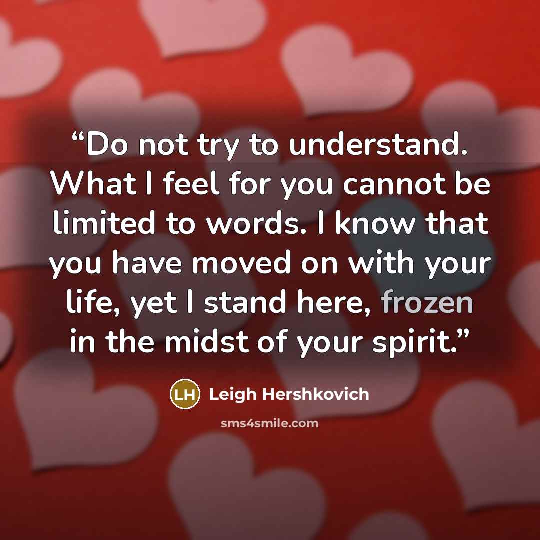 “Do not try to understand. What I feel for you cannot be limited to words. I know that you have moved on with your life, yet I stand here, frozen in the midst of your spirit.” quote by Leigh Hershkovich