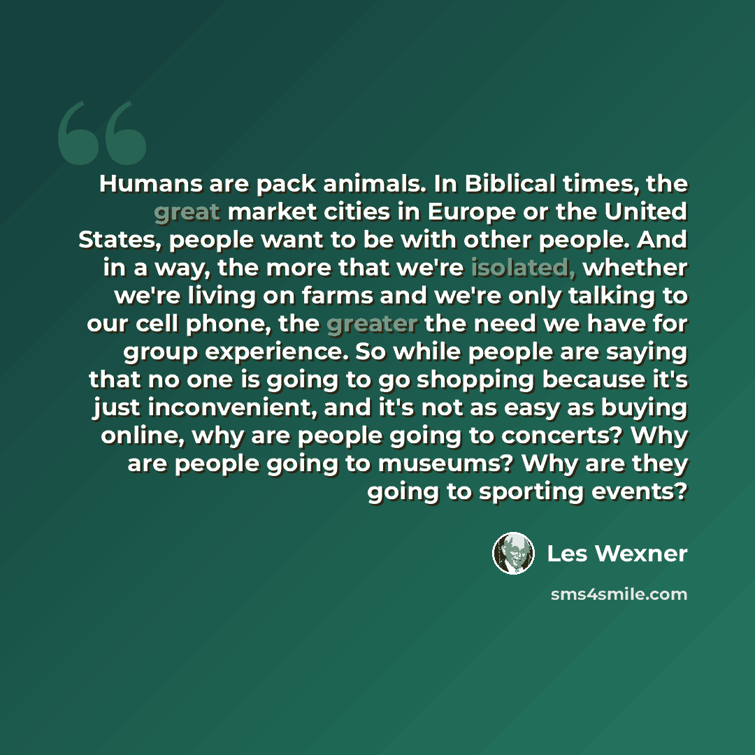 “Humans are pack animals. In Biblical times, the great market cities in Europe or the United States, people want to be with other people. And in a way, the more that we're isolated, whether we're living on farms and we're only talking to our cell phone, the greater the need we have for group…” quote by Les Wexner