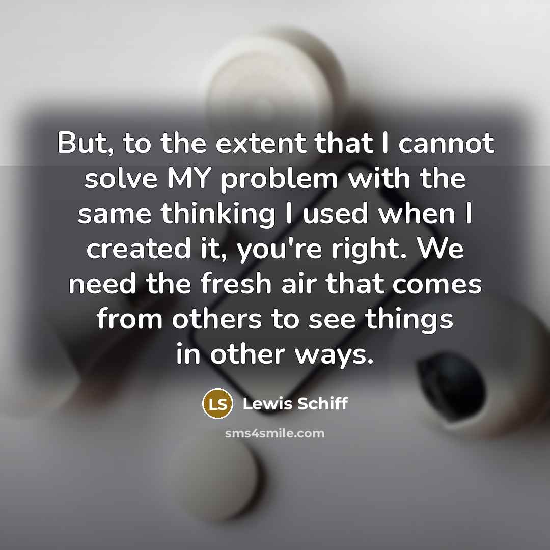 “But, to the extent that I cannot solve MY problem with the same thinking I used when I created it, you're right. We need the fresh air that comes from others to see things in other ways.” quote by Lewis Schiff