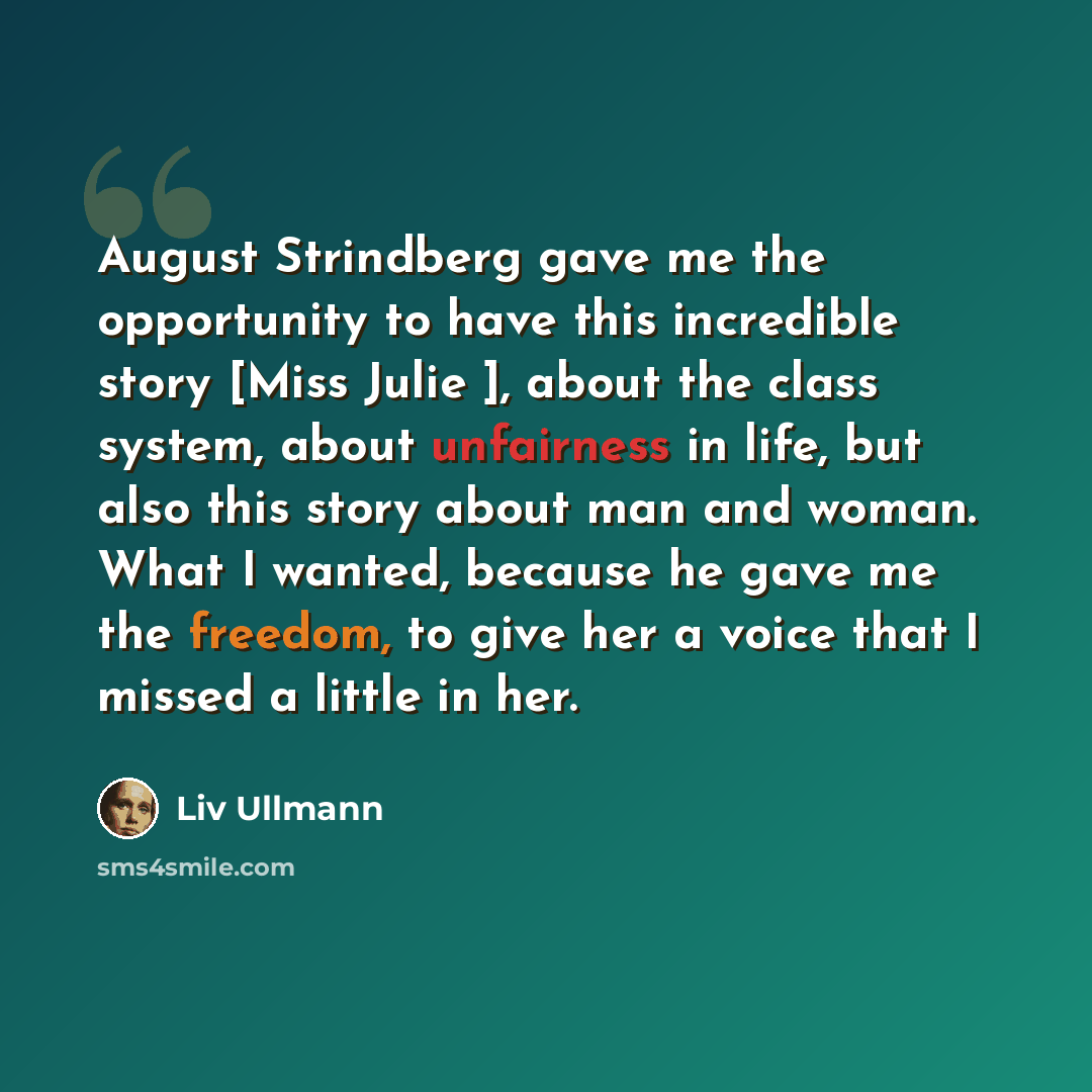 “August Strindberg gave me the opportunity to have this incredible story [Miss Julie ], about the class system, about unfairness in life, but also this story about man and woman. What I wanted, because he gave me the freedom, to give her a voice that I missed a little in her.” quote by Liv Ullmann