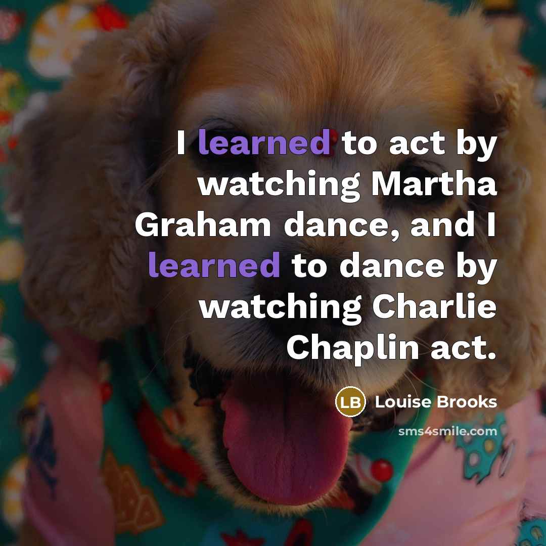 “I learned to act by watching Martha Graham dance, and I learned to dance by watching Charlie Chaplin act.” quote by Louise Brooks