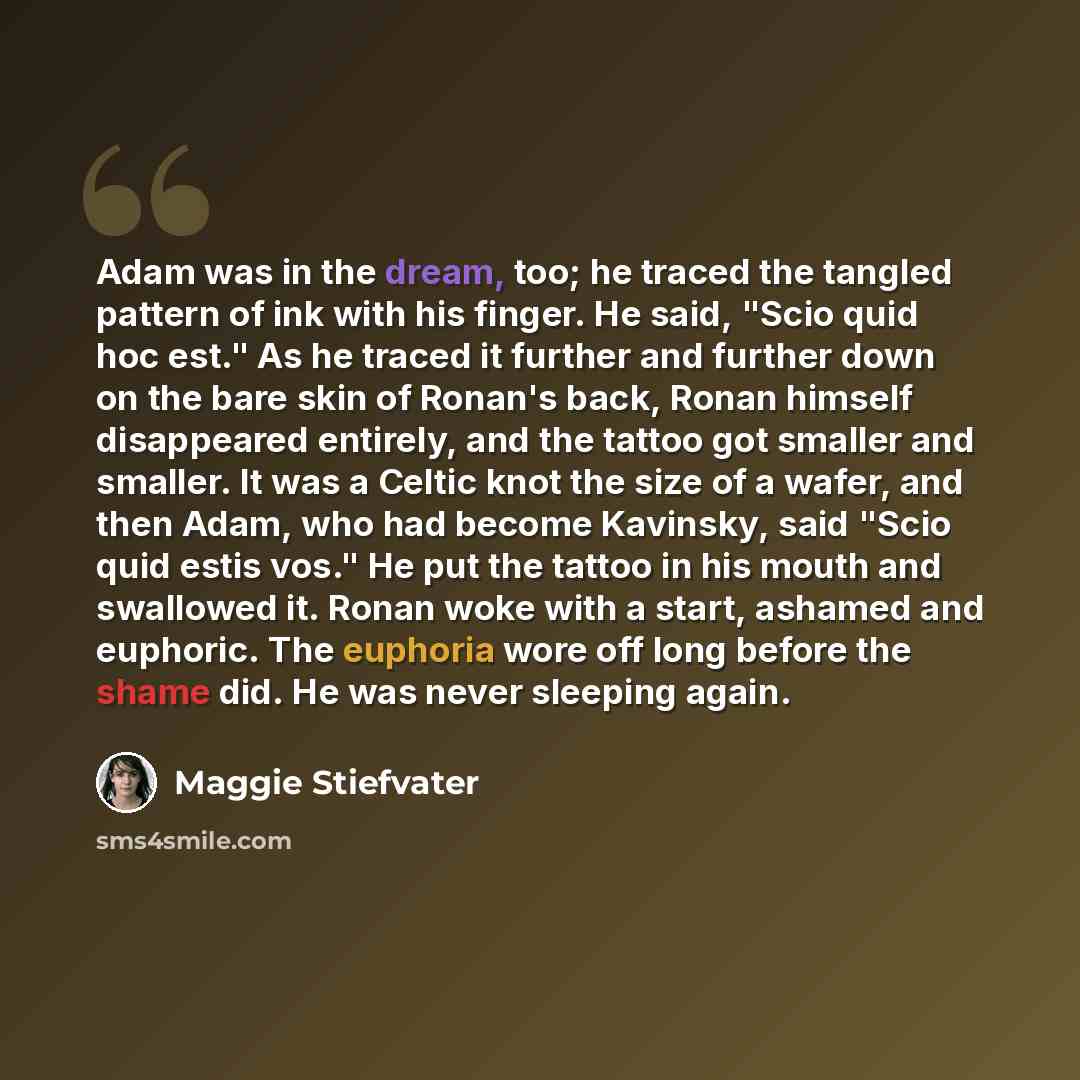 “Adam was in the dream, too; he traced the tangled pattern of ink with his finger. He said, "Scio quid hoc est." As he traced it further and further down on the bare skin of Ronan's back, Ronan himself disappeared entirely, and the tattoo got smaller and smaller. It was a Celtic knot the size of a…” quote by Maggie Stiefvater