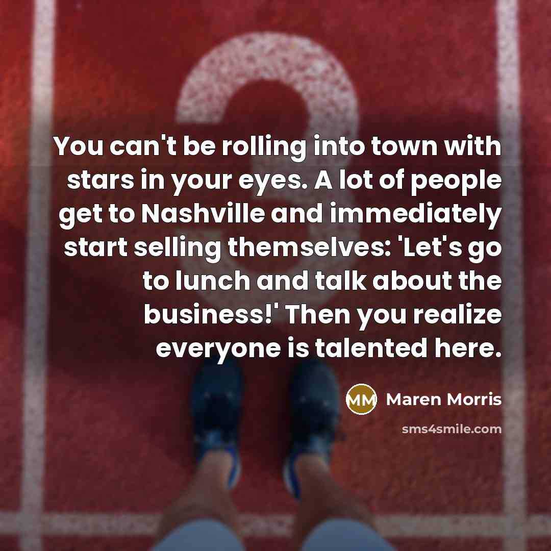 “You can't be rolling into town with stars in your eyes. A lot of people get to Nashville and immediately start selling themselves: 'Let's go to lunch and talk about the business!' Then you realize everyone is talented here.” quote by Maren Morris