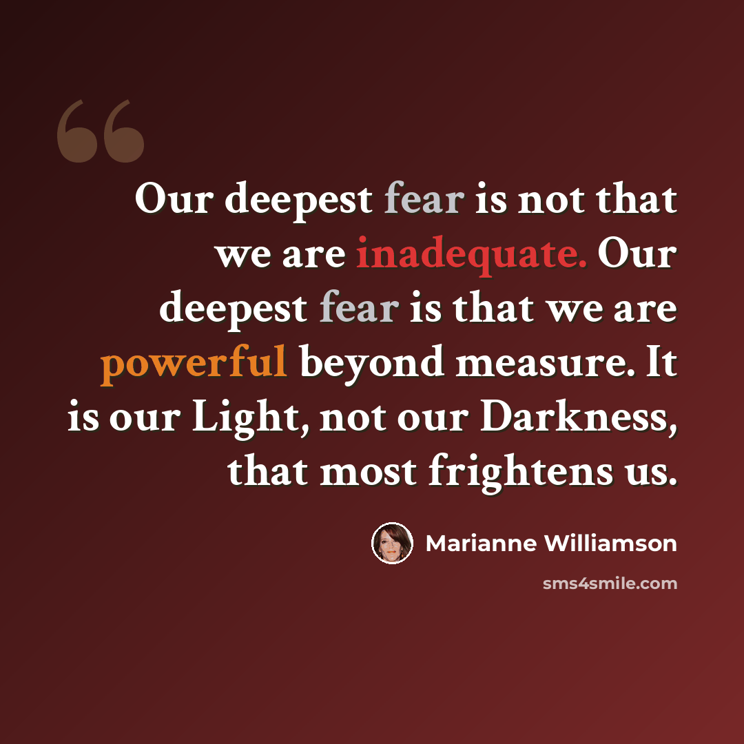 “Our deepest fear is not that we are inadequate. Our deepest fear is that we are powerful beyond measure. It is our Light, not our Darkness, that most frightens us.” quote by Marianne Williamson