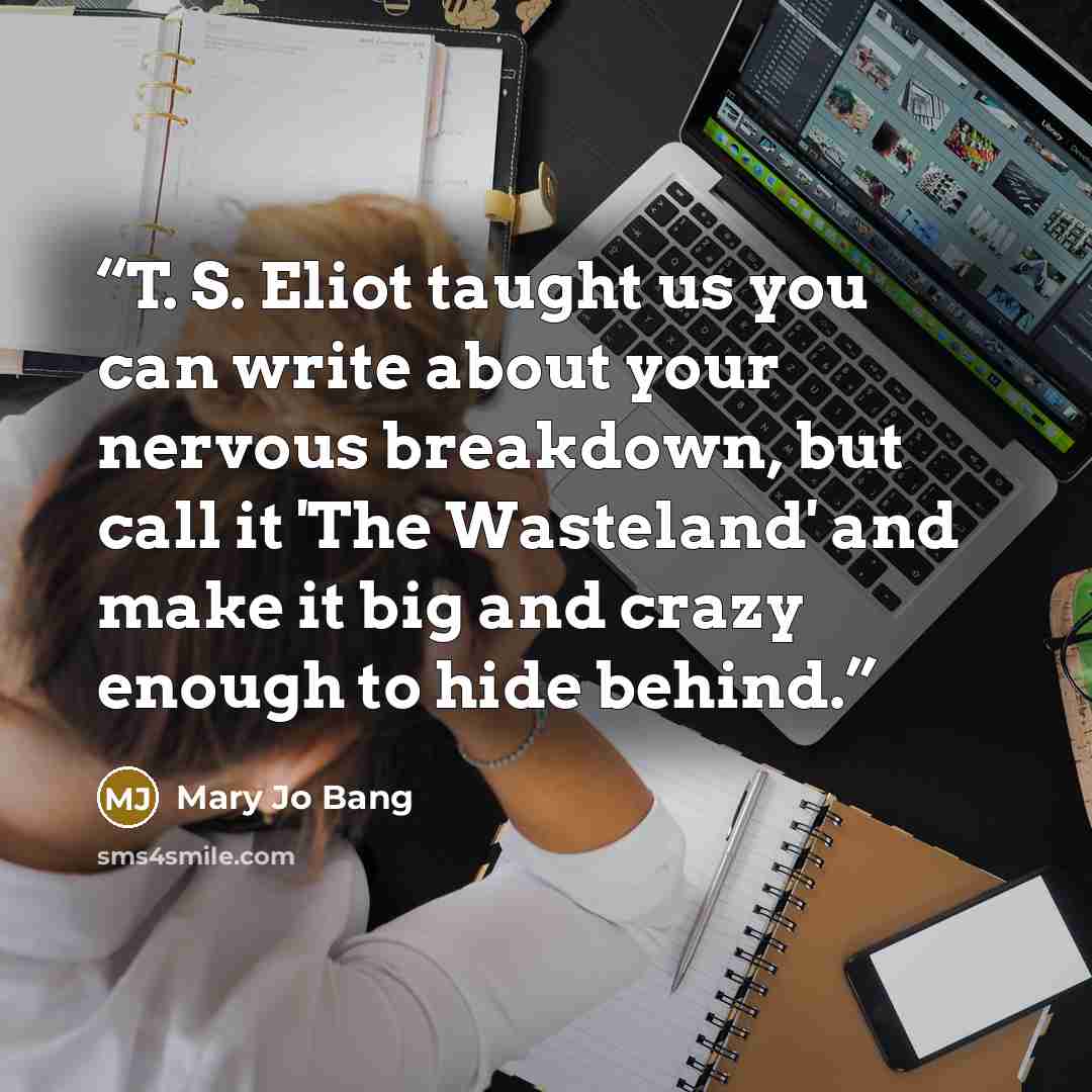 “T. S. Eliot taught us you can write about your nervous breakdown, but call it 'The Wasteland' and make it big and crazy enough to hide behind.” quote by Mary Jo Bang