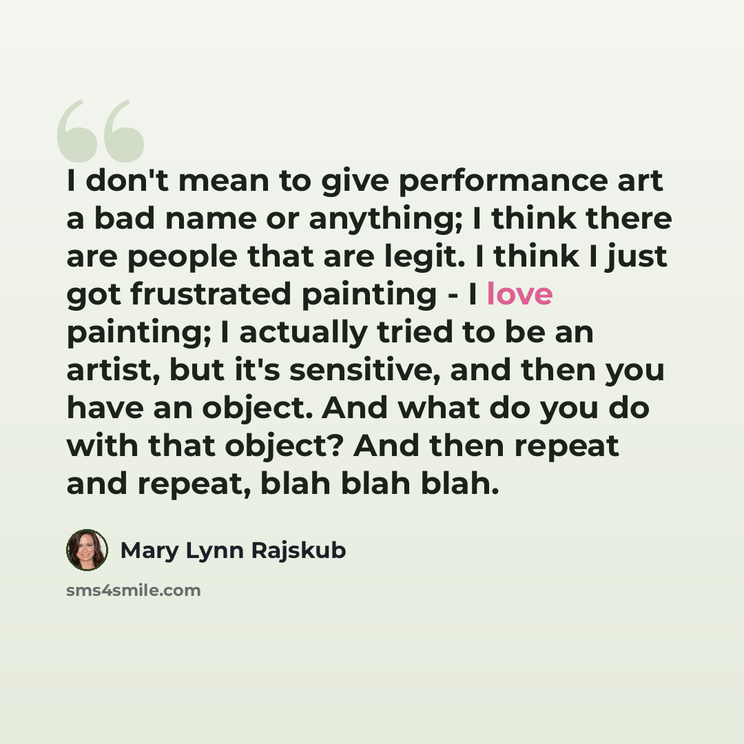 “I don't mean to give performance art a bad name or anything; I think there are people that are legit. I think I just got frustrated painting - I love painting; I actually tried to be an artist, but it's sensitive, and then you have an object. And what do you do with that object? And then repeat…” quote by Mary Lynn Rajskub