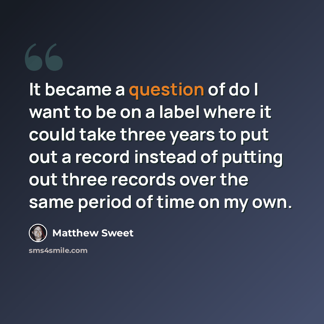 “It became a question of do I want to be on a label where it could take three years to put out a record instead of putting out three records over the same period of time on my own.” quote by Matthew Sweet