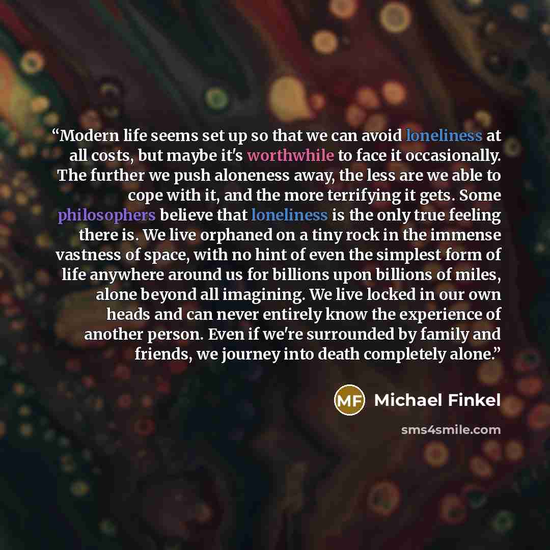 “Modern life seems set up so that we can avoid loneliness at all costs, but maybe it's worthwhile to face it occasionally. The further we push aloneness away, the less are we able to cope with it, and the more terrifying it gets. Some philosophers believe that loneliness is the only true feeling…” quote by Michael Finkel