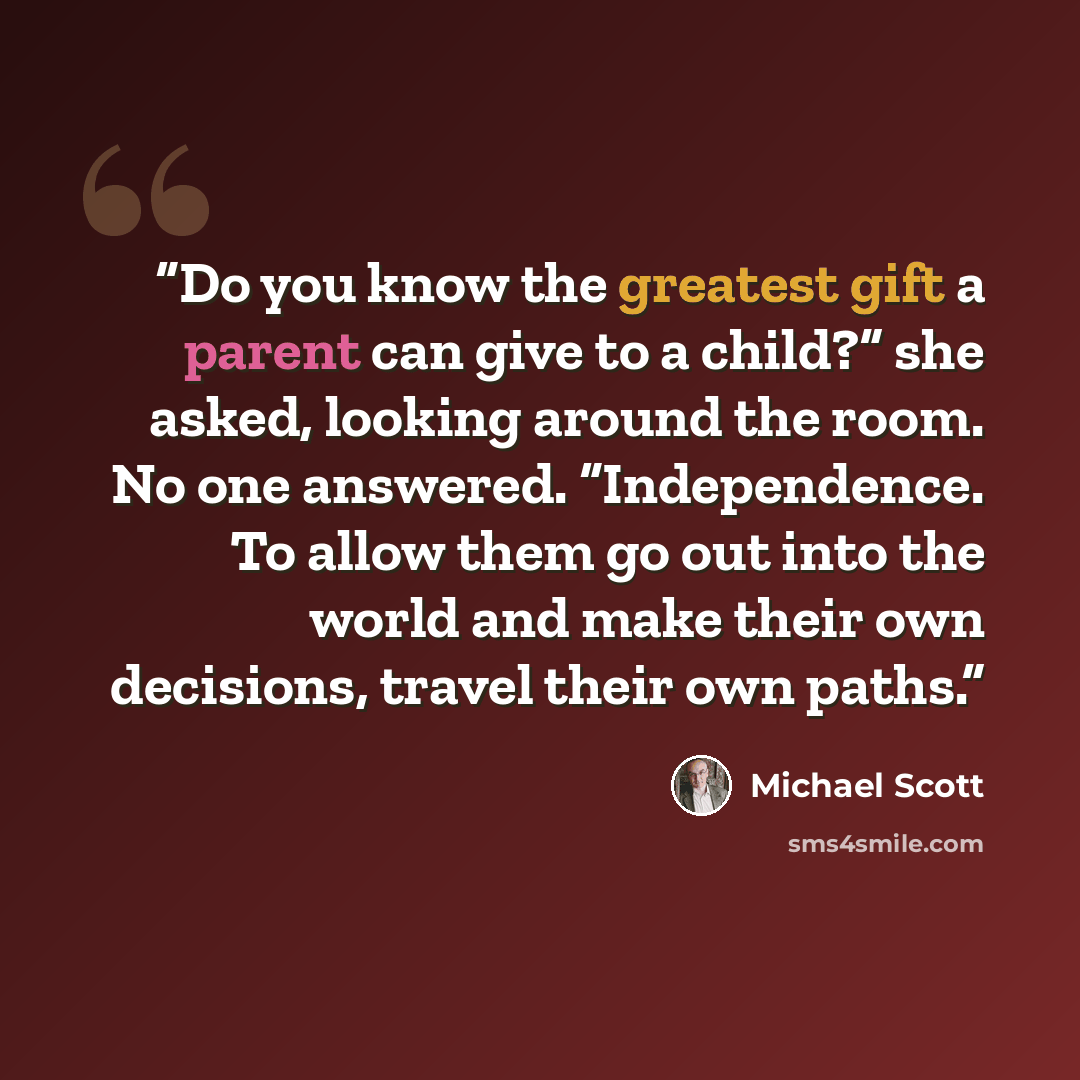 “Do you know the greatest gift a parent can give to a child?” she asked, looking around the room. No one answered. “Independence. To allow them go out into the world and make their own decisions, travel their own paths.” quote by Michael Scott
