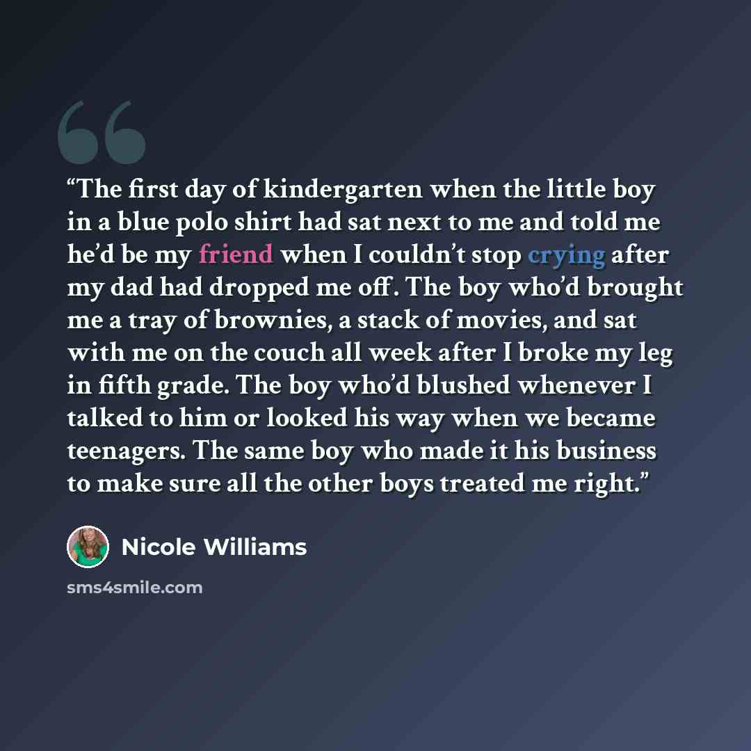 “The first day of kindergarten when the little boy in a blue polo shirt had sat next to me and told me he’d be my friend when I couldn’t stop crying after my dad had dropped me off. The boy who’d brought me a tray of brownies, a stack of movies, and sat with me on the couch all week after I broke…” quote by Nicole Williams