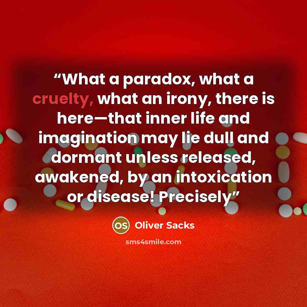 “What a paradox, what a cruelty, what an irony, there is here—that inner life and imagination may lie dull and dormant unless released, awakened, by an intoxication or disease! Precisely” quote by Oliver Sacks