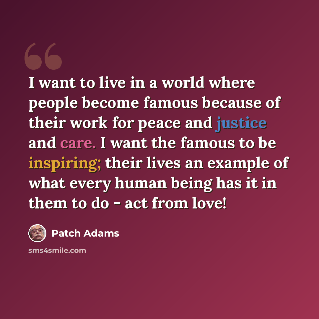 “I want to live in a world where people become famous because of their work for peace and justice and care. I want the famous to be inspiring; their lives an example of what every human being has it in them to do - act from love!” quote by Patch Adams