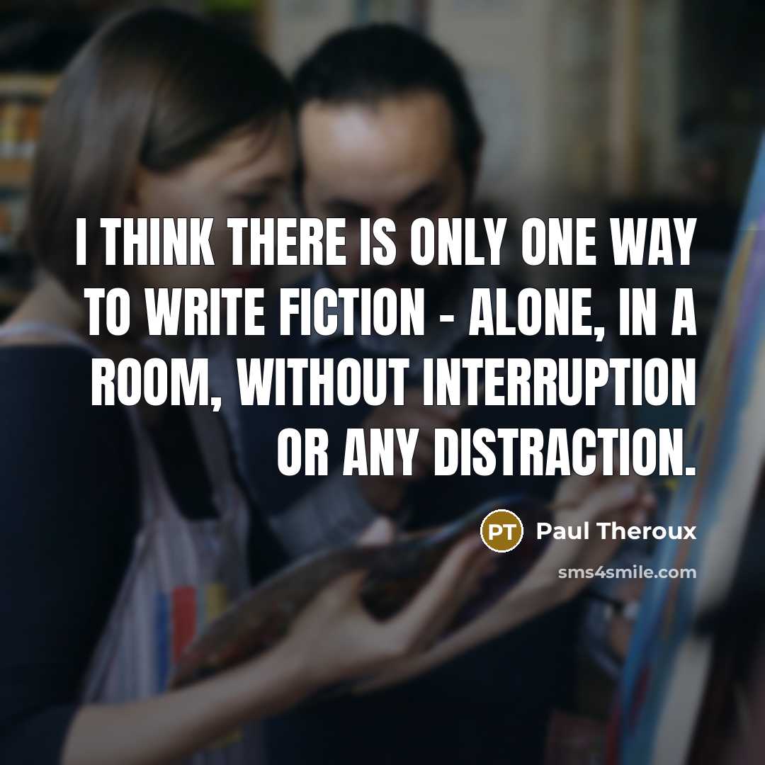 “I think there is only one way to write fiction - alone, in a room, without interruption or any distraction.” quote by Paul Theroux