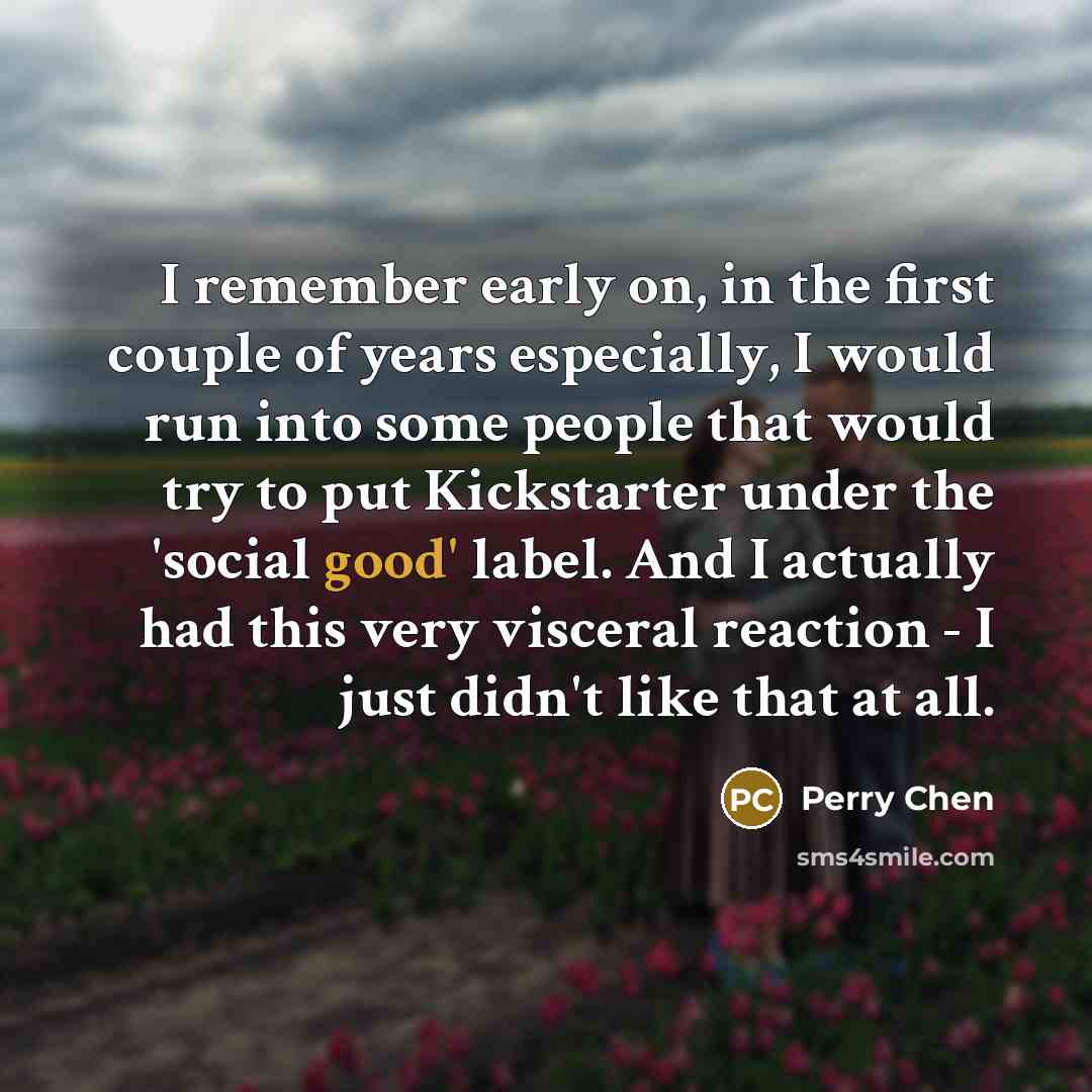 “I remember early on, in the first couple of years especially, I would run into some people that would try to put Kickstarter under the 'social good' label. And I actually had this very visceral reaction - I just didn't like that at all.” quote by Perry Chen