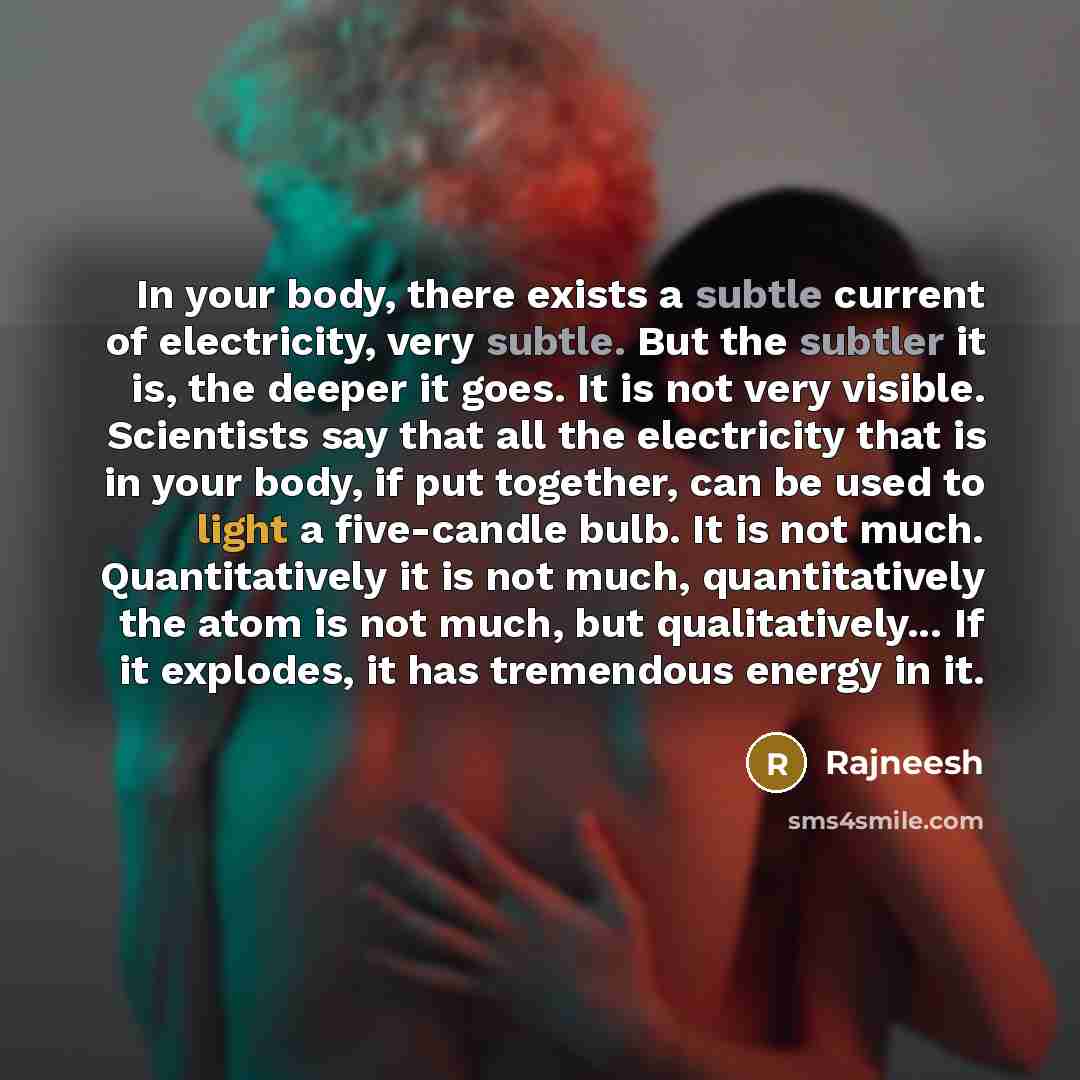 “In your body, there exists a subtle current of electricity, very subtle. But the subtler it is, the deeper it goes. It is not very visible. Scientists say that all the electricity that is in your body, if put together, can be used to light a five-candle bulb. It is not much. Quantitatively it is…” quote by Rajneesh