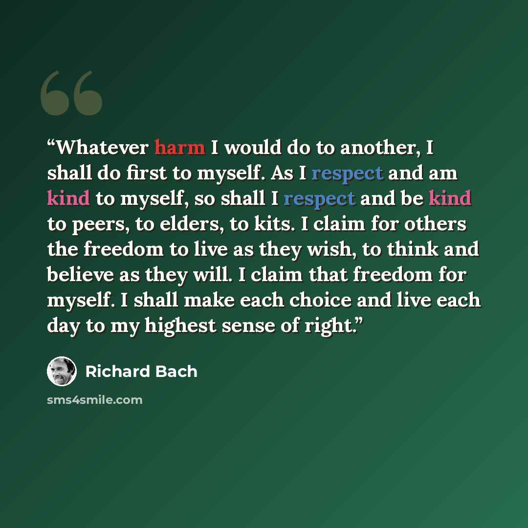 “Whatever harm I would do to another, I shall do first to myself. As I respect and am kind to myself, so shall I respect and be kind to peers, to elders, to kits. I claim for others the freedom to live as they wish, to think and believe as they will. I claim that freedom for myself. I shall make…” quote by Richard Bach