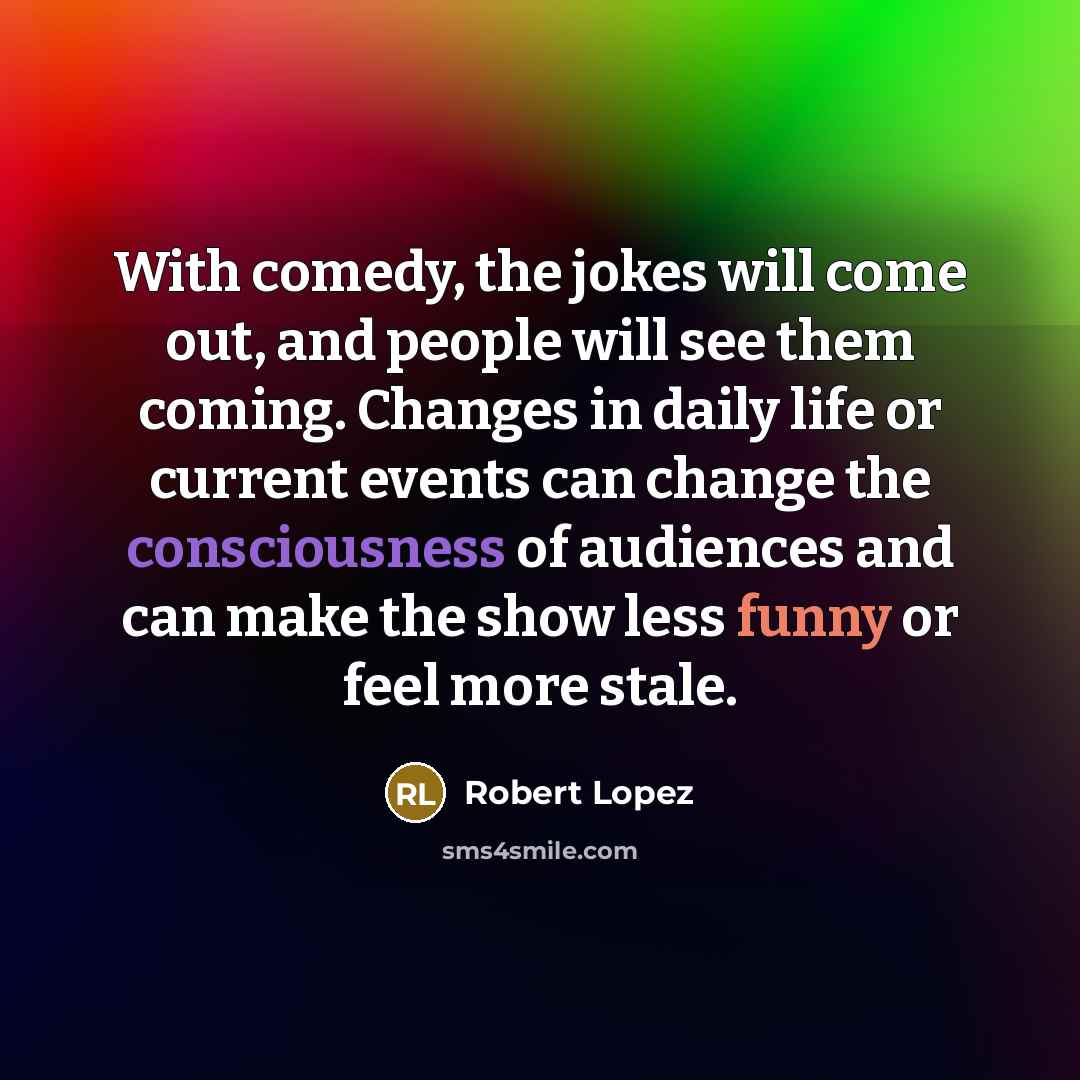 “With comedy, the jokes will come out, and people will see them coming. Changes in daily life or current events can change the consciousness of audiences and can make the show less funny or feel more stale.” quote by Robert Lopez