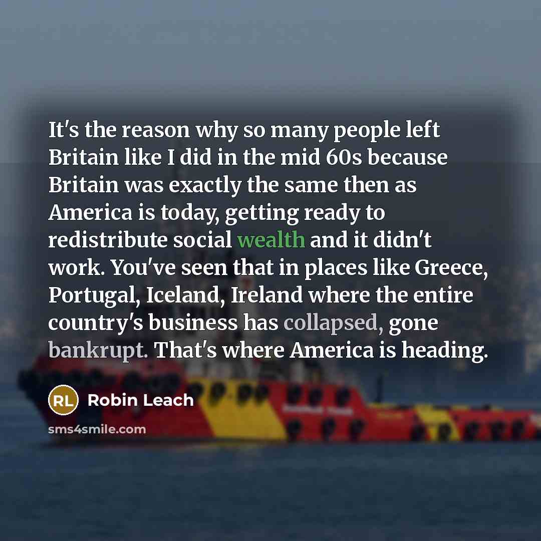 “It's the reason why so many people left Britain like I did in the mid 60s because Britain was exactly the same then as America is today, getting ready to redistribute social wealth and it didn't work. You've seen that in places like Greece, Portugal, Iceland, Ireland where the entire country's…” quote by Robin Leach