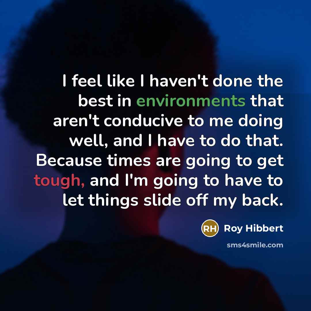 “I feel like I haven't done the best in environments that aren't conducive to me doing well, and I have to do that. Because times are going to get tough, and I'm going to have to let things slide off my back.” quote by Roy Hibbert