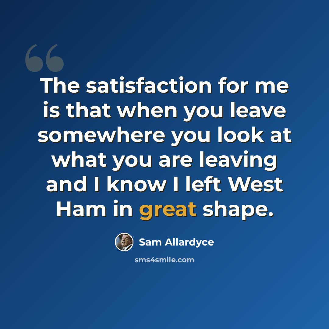 “The satisfaction for me is that when you leave somewhere you look at what you are leaving and I know I left West Ham in great shape.” quote by Sam Allardyce