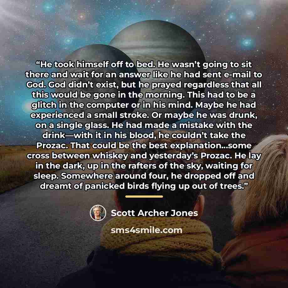 “He took himself off to bed. He wasn’t going to sit there and wait for an answer like he had sent e-mail to God. God didn’t exist, but he prayed regardless that all this would be gone in the morning. This had to be a glitch in the computer or in his mind. Maybe he had experienced a small stroke. Or…” quote by Scott Archer Jones
