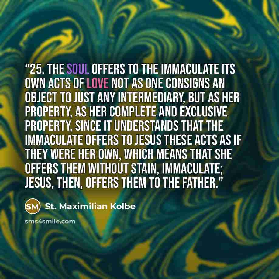 “25. The soul offers to the Immaculate its own acts of love not as one consigns an object to just any intermediary, but as her property, as her complete and exclusive property, since it understands that the Immaculate offers to Jesus these acts as if they were her own, which means that she offers…” quote by St. Maximilian Kolbe